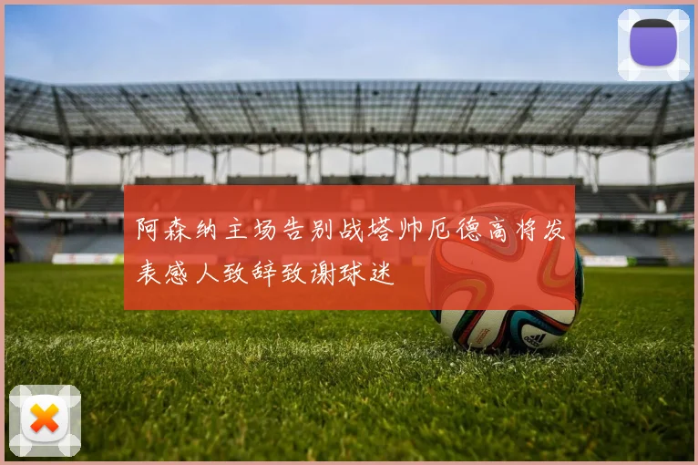 阿森纳主场告别战塔帅厄德高将发表感人致辞致谢球迷