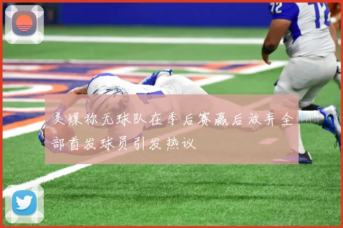 美媒称无球队在季后赛赢后放弃全部首发球员引发热议