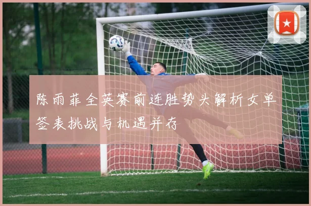 陈雨菲全英赛前连胜势头解析女单签表挑战与机遇并存