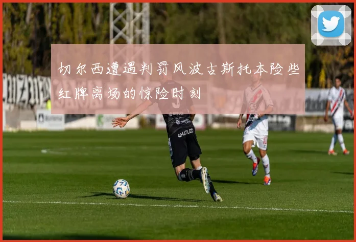 切尔西遭遇判罚风波古斯托本险些红牌离场的惊险时刻