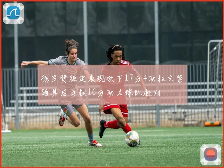 德罗赞稳定表现砍下17分4助拉文紧随其后贡献16分助力球队胜利