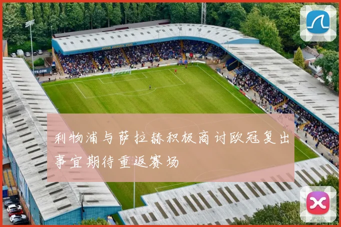利物浦与萨拉赫积极商讨欧冠复出事宜期待重返赛场