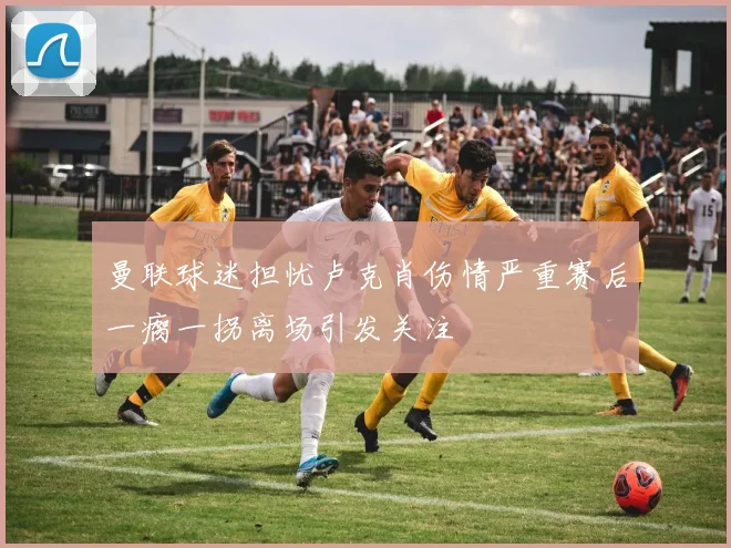 曼联球迷担忧卢克肖伤情严重赛后一瘸一拐离场引发关注