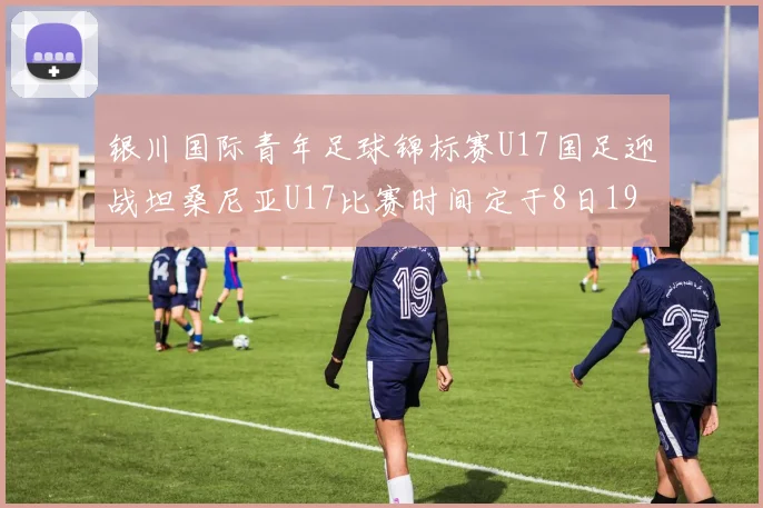 银川国际青年足球锦标赛U17国足迎战坦桑尼亚U17比赛时间定于8日19点35分