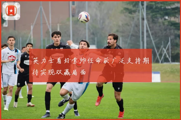 英力士看好索帅任命获广泛支持期待实现双赢局面