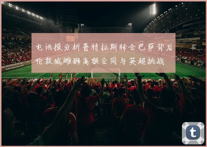 电讯报分析普特拉斯转会巴萨背后伦敦城雌狮高额合同与英超挑战
