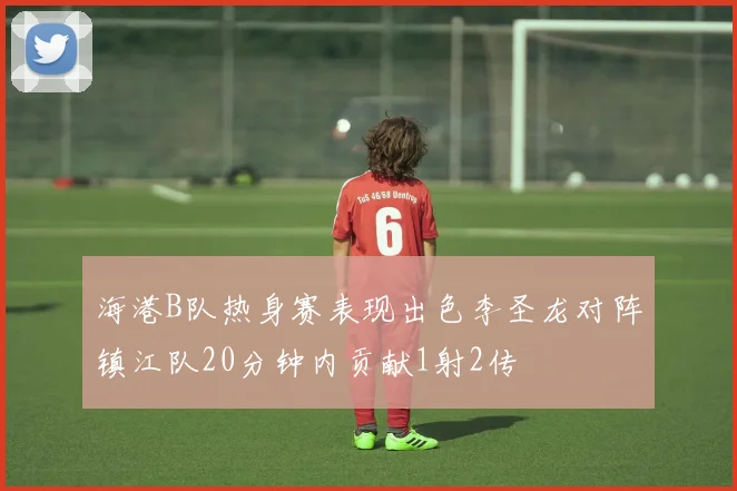 海港B队热身赛表现出色李圣龙对阵镇江队20分钟内贡献1射2传