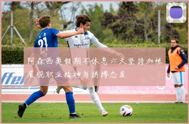 阿森西奥假期不休息六天坚持加练展现职业精神与拼搏态度