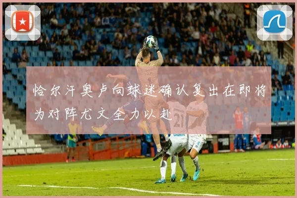 恰尔汗奥卢向球迷确认复出在即将为对阵尤文全力以赴