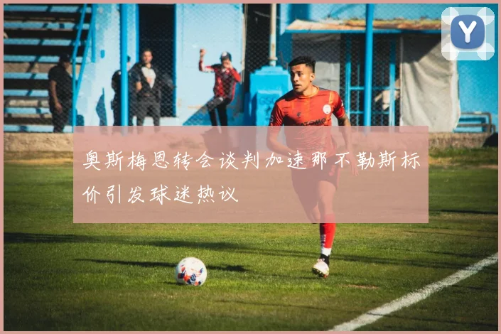 奥斯梅恩转会谈判加速那不勒斯标价引发球迷热议