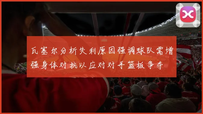 瓦塞尔分析失利原因强调球队需增强身体对抗以应对对手篮板争夺