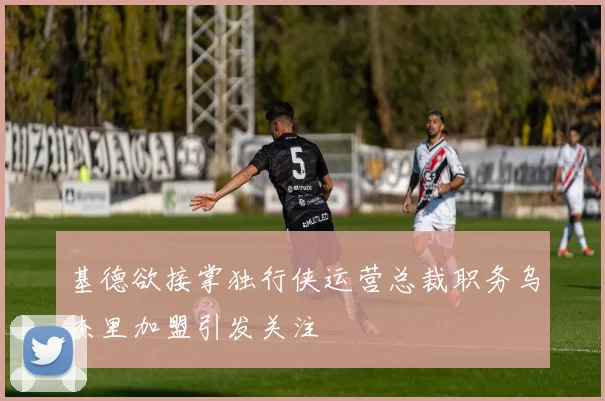 基德欲接掌独行侠运营总裁职务乌杰里加盟引发关注