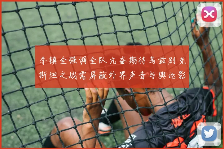 李镇全强调全队亢奋期待乌兹别克斯坦之战需屏蔽外界声音与舆论影响