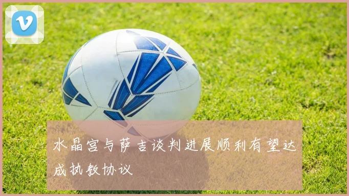 水晶宫与萨吉谈判进展顺利有望达成执教协议