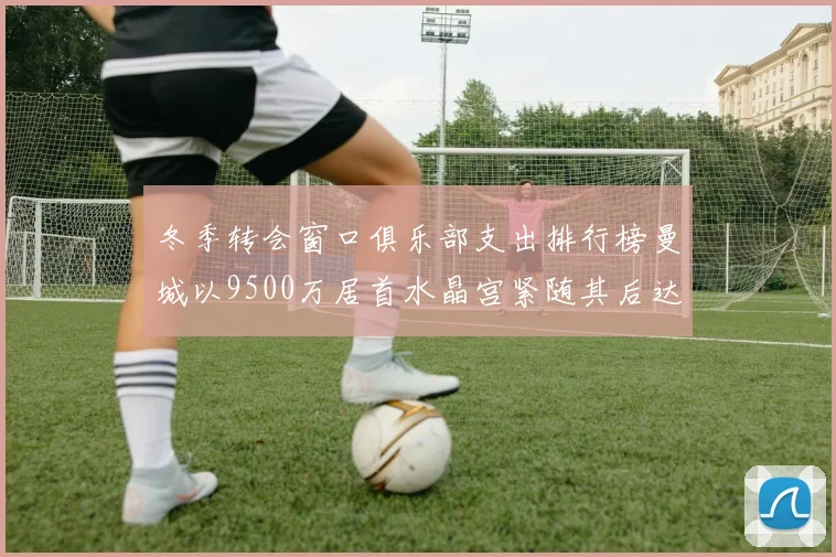 冬季转会窗口俱乐部支出排行榜曼城以9500万居首水晶宫紧随其后达8970万